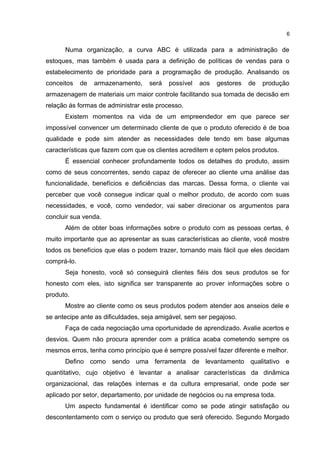 Numa organização, a curva ABC é utilizada para a administração de
estoques, mas também é usada para a definição de políticas de vendas para o
estabelecimento de prioridade para a programação de produção. Analisando os
conceitos de armazenamento, será possível aos gestores de produção
armazenagem de materiais um maior controle facilitando sua tomada de decisão em
relação ás formas de administrar este processo.
Existem momentos na vida de um empreendedor em que parece ser
impossível convencer um determinado cliente de que o produto oferecido é de boa
qualidade e pode sim atender as necessidades dele tendo em base algumas
características que fazem com que os clientes acreditem e optem pelos produtos.
É essencial conhecer profundamente todos os detalhes do produto, assim
como de seus concorrentes, sendo capaz de oferecer ao cliente uma análise das
funcionalidade, benefícios e deficiências das marcas. Dessa forma, o cliente vai
perceber que você consegue indicar qual o melhor produto, de acordo com suas
necessidades, e você, como vendedor, vai saber direcionar os argumentos para
concluir sua venda.
Além de obter boas informações sobre o produto com as pessoas certas, é
muito importante que ao apresentar as suas características ao cliente, você mostre
todos os benefícios que elas o podem trazer, tornando mais fácil que eles decidam
comprá-lo.
Seja honesto, você só conseguirá clientes fiéis dos seus produtos se for
honesto com eles, isto significa ser transparente ao prover informações sobre o
produto.
Mostre ao cliente como os seus produtos podem atender aos anseios dele e
se antecipe ante as dificuldades, seja amigável, sem ser pegajoso.
Faça de cada negociação uma oportunidade de aprendizado. Avalie acertos e
desvios. Quem não procura aprender com a prática acaba cometendo sempre os
mesmos erros, tenha como princípio que é sempre possível fazer diferente e melhor.
Defino como sendo uma ferramenta de levantamento qualitativo e
quantitativo, cujo objetivo é levantar a analisar características da dinâmica
organizacional, das relações internas e da cultura empresarial, onde pode ser
aplicado por setor, departamento, por unidade de negócios ou na empresa toda.
Um aspecto fundamental é identificar como se pode atingir satisfação ou
descontentamento com o serviço ou produto que será oferecido. Segundo Morgado
6
 