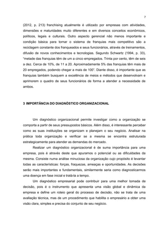(2012, p. 213) franchising atualmente é utilizado por empresas com atividades,
dimensões e maturidades muito diferentes e em diversos conceitos econômicos,
políticos, legais e culturais. Outro aspecto gerencial não menos importante e
condição básica para tornar o sistema de franquias mais competitivo são a
reciclagem constante dos franqueados e seus funcionários, através de treinamentos,
difusão de novos conhecimentos e tecnologias. Segundo Schwartz (1994, p. 33),
“metade das franquias têm de um a cinco empregados. Trinta por cento, têm de seis
a dez. Cerca de 10%, de 11 a 20. Aproximadamente 5% das franquias têm mais de
20 empregados, podendo chegar a mais de 100”. Diante disso, é importante que as
franquias também busquem a excelência de meios e métodos que desenvolvam e
aprimorem o quadro de seus funcionários de forma a atender a necessidade de
ambos.
3 IMPORTÂNCIA DO DIAGNÓSTICO ORGANIZACIONAL
Um diagnóstico organizacional permite investigar como a organização se
comporta a partir de seus pressupostos básicos. Além disso, é interessante perceber
como as suas instituições se organizam e planejam o seu negócio. Analisar na
prática toda organização e verificar se a mesma se encontra estruturada
estrategicamente para atender as demandas do mercado.
Realizar um diagnóstico organizacional é de suma importância para uma
empresa, pois é através deste que apuramos o potencial ou as dificuldades da
mesma. Consiste numa análise minuciosa da organização cujo propósito é levantar
todas as características: forças, fraquezas, ameaças e oportunidades. As decisões
serão mais importantes e fundamentais, similarmente seria como diagnosticarmos
uma doença em fase inicial e tratá-la a tempo.
Um diagnóstico empresarial pode contribuir para uma melhor tomada de
decisão, pois é o instrumento que apresenta uma visão global e dinâmica da
empresa e define um roteio geral do processo de decisão, não se trata de uma
avaliação técnica, mas de um procedimento que habilita o empresário a obter uma
visão clara, simples e precisa do conjunto de seu negócio.
7
 