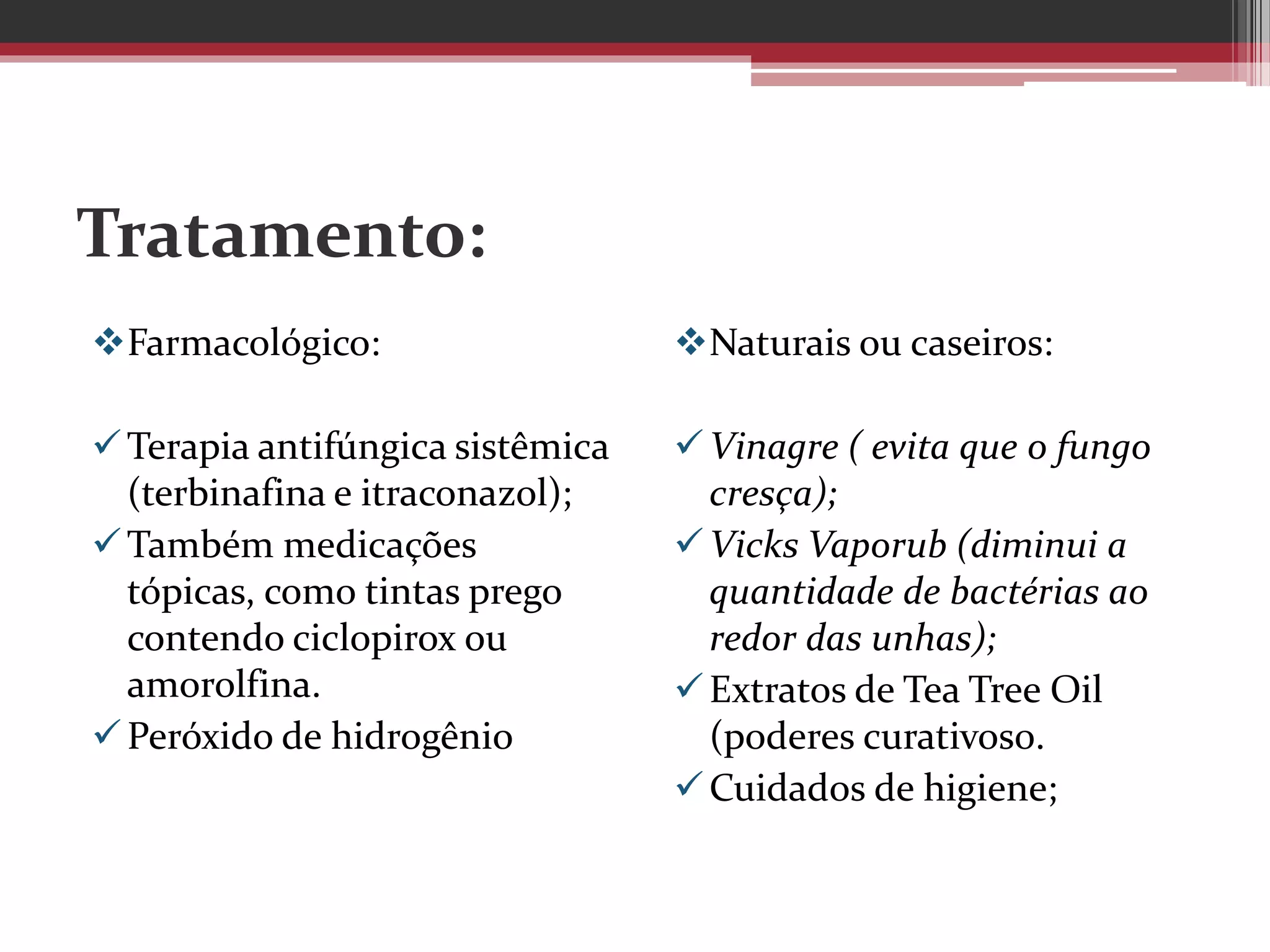 Tratamento:
Farmacológico:
Terapia antifúngica sistêmica
(terbinafina e itraconazol);
Também medicações
tópicas, como tintas prego
contendo ciclopirox ou
amorolfina.
Peróxido de hidrogênio
Naturais ou caseiros:
Vinagre ( evita que o fungo
cresça);
Vicks Vaporub (diminui a
quantidade de bactérias ao
redor das unhas);
Extratos de Tea Tree Oil
(poderes curativos0.
Cuidados de higiene;
 