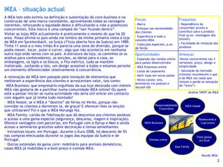 IKEA – situação actual A IKEA tem sido exímia na definição e sustentação do  core business  e na construção de uma marca consistente, aproveitando todas as vantagens inerentes, reforçando a equidade desta e dificultando a vida a potenciais concorrentes. Esta marca é uma campeã do “sair ficando dentro”. Visitar as lojas IKEA actualmente é praticamente o mesmo do que há 20 anos. Posso afirmá-lo pois ainda me lembro da minha primeira visita à loja da IKEA em Spreitenbach, na Suíça (1ªloja aberta fora da Suécia) em 1989. Tinha 11 anos e o meu irmão 8 e parecia uma zona de diversão, porque se podia mexer, tocar, pular e correr, algo que não acontecia em nenhuma outra loja onde íamos com os pais. A estrutura da loja, os caminhos (e os atalhos para conhecedores), as secções, as ideias para a casa, as embalagens, os lápis e os blocos, a fita métrica, tudo se mantém inalterado. Juntando a isto, um design acessível a todos e estamos perante um elemento diferenciador relativamente à concorrência. A renovação da IKEA tem passado pela inovação de elementos que melhoram a experiência dos clientes e acrescentam valor, tais como: IKEA Business: que empresário orgulhoso da sua loja decorada com móveis IKEA não gostaria de a partilhar numa comunidade IKEA online? Ou quem está a pensar iniciar-se numa actividade não seria útil entrar em contacto com alguém que já tenha tudo montado? IKEA Hostel: se o IKEA é “destino” de férias no Verão, porque não convidar os clientes a dormirem lá, de graça? E oferecer-lhes os lençóis que utilizaram? Foi o que a IKEA Noruega fez. IKEA Family: cartão de fidelização que dá descontos aos clientes assíduos e acesso a uma gama especial (segurança, descanso, viagem e inspiração). Oferece vantagens com parcerias, em Portugal com a Dyrup e Meo e ainda acesso a seminários gratuitos sobre decoração e temas semelhantes. Iniciativas locais: em Portugal, durante o Euro 2008, há desconto de 5% nas compras efectuadas durante os jogos das equipas da Suécia e de Portugal. Outras extensões da gama  core : mobiliário para animais domésticos, casas IKEA já mobilidas e a bom preço e comida IKEA. Mundo IKEA  Análise SWOT da IKEA  Ameaças Novos concorrentes nas 3 vertentes: preço, design e simplicidade Saturação do mercado (clientes reconhecem o que é da IKEA nas casas que visitam e perde-se sensação de “único”) Oportunidades Expansão das vendas online para países desenvolvidos IKEA Empresas online Listas de casamento Abrir lojas em novos países Novos canais: sms, seminários via  podcast  e  Second life Fraquezas Dependência do consumidor pronto a contribuir para o produto final (p.ex. montagem dos móveis) Facilidade de imitação dos produtos Forças Marca  Enfoque nas necessidades dos clientes Experiência e todo o conceito IKEA Colecções especiais, p.ex. de Verão 