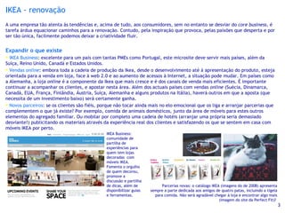 IKEA - renovação A uma empresa tão atenta às tendências e, acima de tudo, aos consumidores, sem no entanto se desviar do  core business , é tarefa árdua equacionar caminhos para a renovação. Contudo, pela inspiração que provoca, pelas paixões que desperta e por ser tão única, facilmente podemos deixar a criatividade fluir. Expandir o que existe IKEA Business : excelente para um país com tantas PMEs como Portugal, este microsite deve servir mais países, além da Suíça, Reino Unido, Canadá e Estados Unidos. Vendas  online : embora toda a cadeia de produção da Ikea, desde o desenvolvimento até à apresentação do produto, esteja orientada para a venda em loja, face à web 2.0 e ao aumento de acessos à Internet, a situação pode mudar. Em países como a Alemanha, a loja  online  é a componente da Ikea que mais cresce e é dos canais de venda mais eficientes. É importante continuar a acompanhar os clientes, e apostar nesta área. Além dos actuais países com vendas  online  (Suécia, Dinamarca, Canadá, EUA, França, Finlândia, Áustria, Suíça, Alemanha e alguns produtos na Itália), haverá outros em que a aposta (que necessita de um investimento baixo) será certamente ganha. Novos parceiros : se os clientes são fiéis, porque não tocar ainda mais no elo emocional que os liga e arranjar parcerias que complementem o que já existe? Por exemplo, comida de animais domésticos, junto da área de móveis para estes outros elementos do agregado familiar. Ou mobilar por completo uma cadeia de hotéis (arranjar uma própria seria demasiado desviante!) publicitando os materiais através da experiência real dos clientes e satisfazendo os que se sentem em casa com móveis IKEA por perto. Parcerias novas: o catálogo IKEA (imagens do de 2008) apresenta sempre a parte dedicada aos amigos de quatro patas, incluindo a tigela para comida. Não será agradável chegar à loja e encontrar algo mais (imagem do site da Perfect Fit)?  IKEA Business: comunidade de partilha de experiências para quem tem lojas decoradas  com móveis IKEA. Fomenta o orgulho de quem decorou, promove a discussão e partilha de dicas, além de disponibilizar guias e ferramentas. 