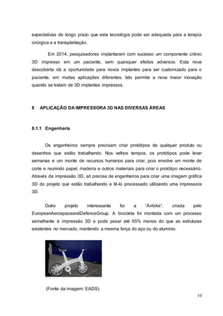 expectativas de longo prazo que esta tecnologia pode ser adequada para a terapia 
cirúrgica e a transplantação. 
Em 2014, pesquisadores implantaram com sucesso um componente crânio 
3D impresso em um paciente, sem quaisquer efeitos adversos. Esta nova 
descoberta dá a oportunidade para novos implantes para ser customizado para o 
paciente, em muitas aplicações diferentes. Isto permite a nova maior inovação 
quando se tratam de 3D implantes impressos. 
10 
8 APLICAÇÃO DA IMPRESSORA 3D NAS DIVERSAS ÁREAS 
8.1.1 Engenharia 
Os engenheiros sempre precisam criar protótipos de qualquer produto ou 
desenhos que estão trabalhando. Nos velhos tempos, os protótipos pode levar 
semanas e um monte de recursos humanos para criar, pois envolve um monte de 
corte e reunindo papel, madeira e outros materiais para criar o protótipo necessário. 
Através da impressão 3D, só precisa de engenheiros para criar uma imagem gráfica 
3D do projeto que estão trabalhando e tê-lo processado utilizando uma impressora 
3D. 
Outro projeto interessante foi a “Airbike”, criada pelo 
EuropeanAerospaceandDefenceGroup. A bicicleta foi montada com um processo 
semelhante à impressão 3D e pode pesar até 65% menos do que as estruturas 
existentes no mercado, mantendo a mesma força do aço ou do alumínio. 
(Fonte da imagem: EADS) 
 