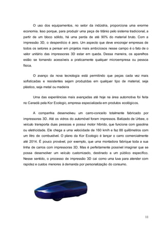 O uso dos equipamentos, no setor da indústria, proporciona uma enorme 
economia. Isso porque, para produzir uma peça de titânio pelo sistema tradicional, a 
partir de um bloco sólido, há uma perda de até 90% do material bruto. Com a 
impressão 3D, o desperdício é zero. Um aspecto que deve encorajar empresas de 
todos os setores a pensar em projetos mais ambiciosos nesse campo é o fato de o 
valor unitário das impressoras 3D estar em queda. Dessa maneira, os aparelhos 
estão se tornando acessíveis a praticamente qualquer microempresa ou pessoa 
física. 
O avanço da nova tecnologia está permitindo que peças cada vez mais 
sofisticadas e resistentes sejam produzidas em qualquer tipo de material, seja 
plástico, seja metal ou madeira 
Uma das experiências mais avançadas até hoje na área automotiva foi feita 
11 
no Canadá pela Kor Ecologic, empresa especializada em produtos ecológicos. 
A companhia desenvolveu um carro-conceito totalmente fabricado por 
impressoras 3D. Até os vidros do automóvel foram impressos. Batizado de Urbee, o 
veículo transporta duas pessoas e possui motor híbrido, que funciona com gasolina 
ou eletricidade. Ele chega a uma velocidade de 160 km/h e faz 88 quilômetros com 
um litro de combustível. O plano da Kor Ecologic é lançar o carro comercialmente 
até 2014. É pouco provável, por exemplo, que uma montadora fabrique toda a sua 
linha de carros com impressoras 3D. Mas é perfeitamente possível imaginar que se 
possa desenvolver um veículo customizado, destinado a um público específico. 
Nesse sentido, o processo de impressão 3D cai como uma luva para atender com 
rapidez e custos menores à demanda por personalização do consumo. 
 