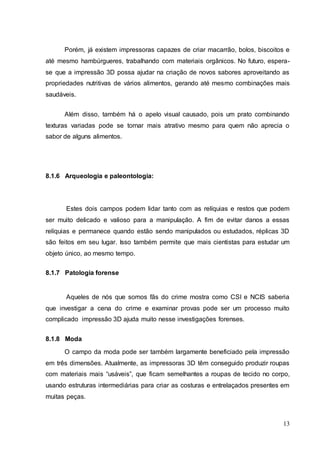 Porém, já existem impressoras capazes de criar macarrão, bolos, biscoitos e 
até mesmo hambúrgueres, trabalhando com materiais orgânicos. No futuro, espera-se 
que a impressão 3D possa ajudar na criação de novos sabores aproveitando as 
propriedades nutritivas de vários alimentos, gerando até mesmo combinações mais 
saudáveis. 
Além disso, também há o apelo visual causado, pois um prato combinando 
texturas variadas pode se tornar mais atrativo mesmo para quem não aprecia o 
sabor de alguns alimentos. 
13 
8.1.6 Arqueologia e paleontologia: 
Estes dois campos podem lidar tanto com as relíquias e restos que podem 
ser muito delicado e valioso para a manipulação. A fim de evitar danos a essas 
relíquias e permanece quando estão sendo manipulados ou estudados, réplicas 3D 
são feitos em seu lugar. Isso também permite que mais cientistas para estudar um 
objeto único, ao mesmo tempo. 
8.1.7 Patologia forense 
Aqueles de nós que somos fãs do crime mostra como CSI e NCIS saberia 
que investigar a cena do crime e examinar provas pode ser um processo muito 
complicado impressão 3D ajuda muito nesse investigações forenses. 
8.1.8 Moda 
O campo da moda pode ser também largamente beneficiado pela impressão 
em três dimensões. Atualmente, as impressoras 3D têm conseguido produzir roupas 
com materiais mais “usáveis”, que ficam semelhantes a roupas de tecido no corpo, 
usando estruturas intermediárias para criar as costuras e entrelaçados presentes em 
muitas peças. 
 