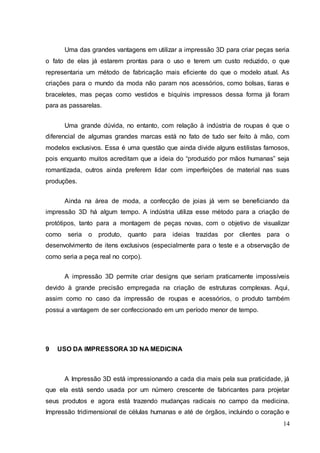 Uma das grandes vantagens em utilizar a impressão 3D para criar peças seria 
o fato de elas já estarem prontas para o uso e terem um custo reduzido, o que 
representaria um método de fabricação mais eficiente do que o modelo atual. As 
criações para o mundo da moda não param nos acessórios, como bolsas, tiaras e 
braceletes, mas peças como vestidos e biquínis impressos dessa forma já foram 
para as passarelas. 
Uma grande dúvida, no entanto, com relação à indústria de roupas é que o 
diferencial de algumas grandes marcas está no fato de tudo ser feito à mão, com 
modelos exclusivos. Essa é uma questão que ainda divide alguns estilistas famosos, 
pois enquanto muitos acreditam que a ideia do “produzido por mãos humanas” seja 
romantizada, outros ainda preferem lidar com imperfeições de material nas suas 
produções. 
Ainda na área de moda, a confecção de joias já vem se beneficiando da 
impressão 3D há algum tempo. A indústria utiliza esse método para a criação de 
protótipos, tanto para a montagem de peças novas, com o objetivo de visualizar 
como seria o produto, quanto para ideias trazidas por clientes para o 
desenvolvimento de itens exclusivos (especialmente para o teste e a observação de 
como seria a peça real no corpo). 
A impressão 3D permite criar designs que seriam praticamente impossíveis 
devido à grande precisão empregada na criação de estruturas complexas. Aqui, 
assim como no caso da impressão de roupas e acessórios, o produto também 
possui a vantagem de ser confeccionado em um período menor de tempo. 
14 
9 USO DA IMPRESSORA 3D NA MEDICINA 
A Impressão 3D está impressionando a cada dia mais pela sua praticidade, já 
que ela está sendo usada por um número crescente de fabricantes para projetar 
seus produtos e agora está trazendo mudanças radicais no campo da medicina. 
Impressão tridimensional de células humanas e até de órgãos, incluindo o coração e 
 