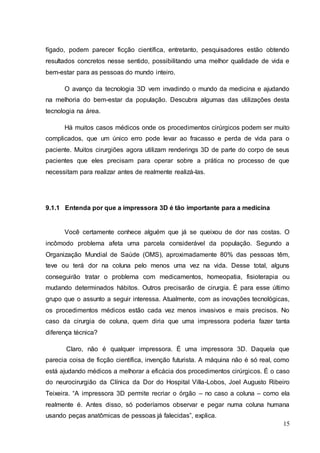 fígado, podem parecer ficção científica, entretanto, pesquisadores estão obtendo 
resultados concretos nesse sentido, possibilitando uma melhor qualidade de vida e 
bem-estar para as pessoas do mundo inteiro. 
O avanço da tecnologia 3D vem invadindo o mundo da medicina e ajudando 
na melhoria do bem-estar da população. Descubra algumas das utilizações desta 
tecnologia na área. 
Há muitos casos médicos onde os procedimentos cirúrgicos podem ser muito 
complicados, que um único erro pode levar ao fracasso e perda de vida para o 
paciente. Muitos cirurgiões agora utilizam renderings 3D de parte do corpo de seus 
pacientes que eles precisam para operar sobre a prática no processo de que 
necessitam para realizar antes de realmente realizá-las. 
15 
9.1.1 Entenda por que a impressora 3D é tão importante para a medicina 
Você certamente conhece alguém que já se queixou de dor nas costas. O 
incômodo problema afeta uma parcela considerável da população. Segundo a 
Organização Mundial de Saúde (OMS), aproximadamente 80% das pessoas têm, 
teve ou terá dor na coluna pelo menos uma vez na vida. Desse total, alguns 
conseguirão tratar o problema com medicamentos, homeopatia, fisioterapia ou 
mudando determinados hábitos. Outros precisarão de cirurgia. É para esse último 
grupo que o assunto a seguir interessa. Atualmente, com as inovações tecnológicas, 
os procedimentos médicos estão cada vez menos invasivos e mais precisos. No 
caso da cirurgia de coluna, quem diria que uma impressora poderia fazer tanta 
diferença técnica? 
Claro, não é qualquer impressora. É uma impressora 3D. Daquela que 
parecia coisa de ficção científica, invenção futurista. A máquina não é só real, como 
está ajudando médicos a melhorar a eficácia dos procedimentos cirúrgicos. É o caso 
do neurocirurgião da Clínica da Dor do Hospital Villa-Lobos, Joel Augusto Ribeiro 
Teixeira. “A impressora 3D permite recriar o órgão – no caso a coluna – como ela 
realmente é. Antes disso, só poderíamos observar e pegar numa coluna humana 
usando peças anatômicas de pessoas já falecidas”, explica. 
 