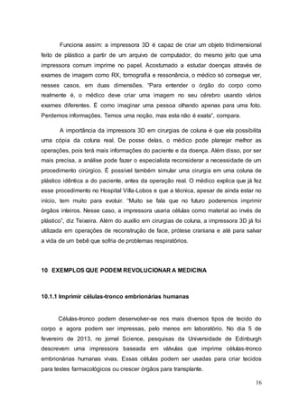 Funciona assim: a impressora 3D é capaz de criar um objeto tridimensional 
feito de plástico a partir de um arquivo de computador, do mesmo jeito que uma 
impressora comum imprime no papel. Acostumado a estudar doenças através de 
exames de imagem como RX, tomografia e ressonância, o médico só consegue ver, 
nesses casos, em duas dimensões. “Para entender o órgão do corpo como 
realmente é, o médico deve criar uma imagem no seu cérebro usando vários 
exames diferentes. É como imaginar uma pessoa olhando apenas para uma foto. 
Perdemos informações. Temos uma noção, mas esta não é exata”, compara. 
A importância da impressora 3D em cirurgias de coluna é que ela possibilita 
uma cópia da coluna real. De posse delas, o médico pode planejar melhor as 
operações, pois terá mais informações do paciente e da doença. Além disso, por ser 
mais precisa, a análise pode fazer o especialista reconsiderar a necessidade de um 
procedimento cirúrgico. É possível também simular uma cirurgia em uma coluna de 
plástico idêntica a do paciente, antes da operação real. O médico explica que já fez 
esse procedimento no Hospital Villa-Lobos e que a técnica, apesar de ainda estar no 
início, tem muito para evoluir. “Muito se fala que no futuro poderemos imprimir 
órgãos inteiros. Nesse caso, a impressora usaria células como material ao invés de 
plástico”, diz Teixeira. Além do auxílio em cirurgias de coluna, a impressora 3D já foi 
utilizada em operações de reconstrução de face, prótese craniana e até para salvar 
a vida de um bebê que sofria de problemas respiratórios. 
16 
10 EXEMPLOS QUE PODEM REVOLUCIONAR A MEDICINA 
10.1.1 Imprimir células-tronco embrionárias humanas 
Células-tronco podem desenvolver-se nos mais diversos tipos de tecido do 
corpo e agora podem ser impressas, pelo menos em laboratório. No dia 5 de 
fevereiro de 2013, no jornal Science, pesquisas da Universidade de Edinburgh 
descrevem uma impressora baseada em válvulas que imprime células-tronco 
embrionárias humanas vivas. Essas células podem ser usadas para criar tecidos 
para testes farmacológicos ou crescer órgãos para transplante. 
 