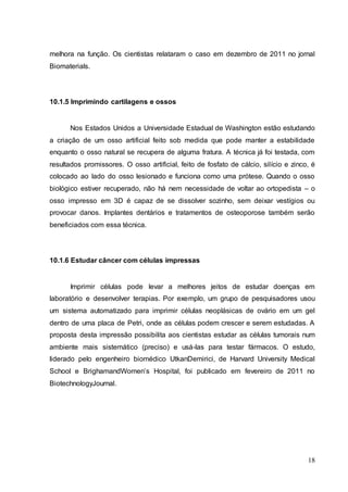 melhora na função. Os cientistas relataram o caso em dezembro de 2011 no jornal 
Biomaterials. 
18 
10.1.5 Imprimindo cartilagens e ossos 
Nos Estados Unidos a Universidade Estadual de Washington estão estudando 
a criação de um osso artificial feito sob medida que pode manter a estabilidade 
enquanto o osso natural se recupera de alguma fratura. A técnica já foi testada, com 
resultados promissores. O osso artificial, feito de fosfato de cálcio, silício e zinco, é 
colocado ao lado do osso lesionado e funciona como uma prótese. Quando o osso 
biológico estiver recuperado, não há nem necessidade de voltar ao ortopedista – o 
osso impresso em 3D é capaz de se dissolver sozinho, sem deixar vestígios ou 
provocar danos. Implantes dentários e tratamentos de osteoporose também serão 
beneficiados com essa técnica. 
10.1.6 Estudar câncer com células impressas 
Imprimir células pode levar a melhores jeitos de estudar doenças em 
laboratório e desenvolver terapias. Por exemplo, um grupo de pesquisadores usou 
um sistema automatizado para imprimir células neoplásicas de ovário em um gel 
dentro de uma placa de Petri, onde as células podem crescer e serem estudadas. A 
proposta desta impressão possibilita aos cientistas estudar as células tumorais num 
ambiente mais sistemático (preciso) e usá-las para testar fármacos. O estudo, 
liderado pelo engenheiro biomédico UtkanDemirici, de Harvard University Medical 
School e BrighamandWomen’s Hospital, foi publicado em fevereiro de 2011 no 
BiotechnologyJournal. 
 