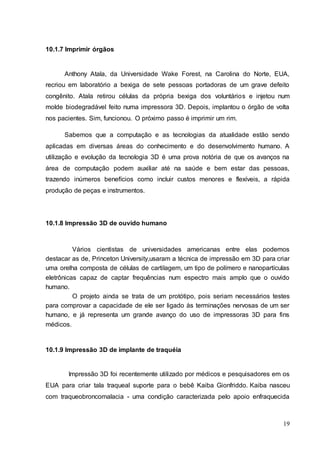 19 
10.1.7 Imprimir órgãos 
Anthony Atala, da Universidade Wake Forest, na Carolina do Norte, EUA, 
recriou em laboratório a bexiga de sete pessoas portadoras de um grave defeito 
congênito. Atala retirou células da própria bexiga dos voluntários e injetou num 
molde biodegradável feito numa impressora 3D. Depois, implantou o órgão de volta 
nos pacientes. Sim, funcionou. O próximo passo é imprimir um rim. 
Sabemos que a computação e as tecnologias da atualidade estão sendo 
aplicadas em diversas áreas do conhecimento e do desenvolvimento humano. A 
utilização e evolução da tecnologia 3D é uma prova notória de que os avanços na 
área de computação podem auxiliar até na saúde e bem estar das pessoas, 
trazendo inúmeros benefícios como incluir custos menores e flexíveis, a rápida 
produção de peças e instrumentos. 
10.1.8 Impressão 3D de ouvido humano 
Vários cientistas de universidades americanas entre elas podemos 
destacar as de, Princeton University,usaram a técnica de impressão em 3D para criar 
uma orelha composta de células de cartilagem, um tipo de polímero e nanopartículas 
eletrônicas capaz de captar frequências num espectro mais amplo que o ouvido 
humano. 
O projeto ainda se trata de um protótipo, pois seriam necessários testes 
para comprovar a capacidade de ele ser ligado às terminações nervosas de um ser 
humano, e já representa um grande avanço do uso de impressoras 3D para fins 
médicos. 
10.1.9 Impressão 3D de implante de traquéia 
Impressão 3D foi recentemente utilizado por médicos e pesquisadores em os 
EUA para criar tala traqueal suporte para o bebê Kaiba Gionfriddo. Kaiba nasceu 
com traqueobroncomalacia - uma condição caracterizada pelo apoio enfraquecida 
 