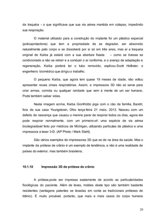 da traquéia - o que significava que sua via aérea mantida em colapso, impedindo 
sua respiração. 
O material utilizado para a construção do implante foi um plástico especial 
(policaprolactona) que tem a propriedade de se degradar, ser absorvido 
naturalmente pelo corpo e se dissolverá por si só em três anos, mas aí a traqueia 
original de Kaiba já estará com a sua abertura fixada – como se tivesse se 
condicionado a não se retrair e a conduzir o ar conforme, e o avanço de adaptação e 
regeneração, Kaiba poderá ter o tubo removido, explicou Scott Hollister, o 
engenheiro biomédico que dirigiu o trabalho. 
O pequeno Kaiba, que agora tem quase 19 meses de idade, não voltou 
apresentar novas crises respiratórias. Assim, a impressora 3D não só serve para 
criar armas, comida ou qualquer raridade que vem à mente de um ser humano. 
Pode também salvar vidas. 
Nesta imagem acima, Kaiba Gionfriddo joga com o cão da família, Bandit, 
fora de sua casa Youngstown, Ohio terça-feira 21 maio, 2013. Nasceu com um 
defeito de nascença que causou o menino parar de respirar todos os dias, agora ele 
pode respirar normalmente, com um primeiro-of- uma espécie de via aérea 
biodegradável feito por médicos de Michigan, utilizando partículas de plástico e uma 
impressora a laser 3-D. (AP Photo / Mark Stahl). 
São vários exemplos de impressoras 3D que se de na área da saúde. Mas o 
implante da prótese de crânio é um exemplo de tendência, e não é uma realidade de 
países do exterior, mas também brasileira. 
20 
10.1.10 Impressão 3D de prótese de crânio 
A prótese,pode ser impressa exatamente de acordo as particularidades 
fisiológicas do paciente. Além de leves, moldes deste tipo são também bastante 
resistentes (vantagens patentes se levadas em conta as tradicionais próteses de 
titânio). É muito provável, portanto, que mais e mais ossos do corpo humano 
 