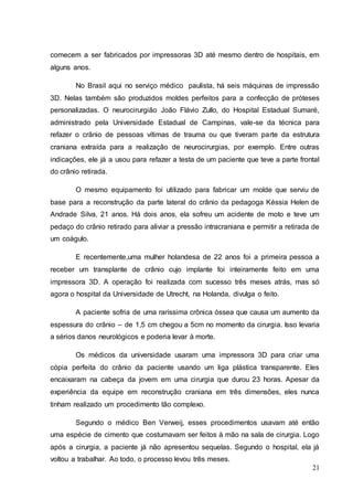 comecem a ser fabricados por impressoras 3D até mesmo dentro de hospitais, em 
alguns anos. 
No Brasil aqui no serviço médico paulista, há seis máquinas de impressão 
3D. Nelas também são produzidos moldes perfeitos para a confecção de próteses 
personalizadas. O neurocirurgião João Flávio Zullo, do Hospital Estadual Sumaré, 
administrado pela Universidade Estadual de Campinas, vale-se da técnica para 
refazer o crânio de pessoas vítimas de trauma ou que tiveram parte da estrutura 
craniana extraída para a realização de neurocirurgias, por exemplo. Entre outras 
indicações, ele já a usou para refazer a testa de um paciente que teve a parte frontal 
do crânio retirada. 
O mesmo equipamento foi utilizado para fabricar um molde que serviu de 
base para a reconstrução da parte lateral do crânio da pedagoga Késsia Helen de 
Andrade Silva, 21 anos. Há dois anos, ela sofreu um acidente de moto e teve um 
pedaço do crânio retirado para aliviar a pressão intracraniana e permitir a retirada de 
um coágulo. 
E recentemente,uma mulher holandesa de 22 anos foi a primeira pessoa a 
receber um transplante de crânio cujo implante foi inteiramente feito em uma 
impressora 3D. A operação foi realizada com sucesso três meses atrás, mas só 
agora o hospital da Universidade de Utrecht, na Holanda, divulga o feito. 
A paciente sofria de uma raríssima crônica óssea que causa um aumento da 
espessura do crânio – de 1,5 cm chegou a 5cm no momento da cirurgia. Isso levaria 
a sérios danos neurológicos e poderia levar à morte. 
Os médicos da universidade usaram uma impressora 3D para criar uma 
cópia perfeita do crânio da paciente usando um liga plástica transparente. Eles 
encaixaram na cabeça da jovem em uma cirurgia que durou 23 horas. Apesar da 
experiência da equipe em reconstrução craniana em três dimensões, eles nunca 
tinham realizado um procedimento tão complexo. 
Segundo o médico Ben Verweij, esses procedimentos usavam até então 
uma espécie de cimento que costumavam ser feitos à mão na sala de cirurgia. Logo 
após a cirurgia, a paciente já não apresentou sequelas. Segundo o hospital, ela já 
voltou a trabalhar. Ao todo, o processo levou três meses. 
21 
 
