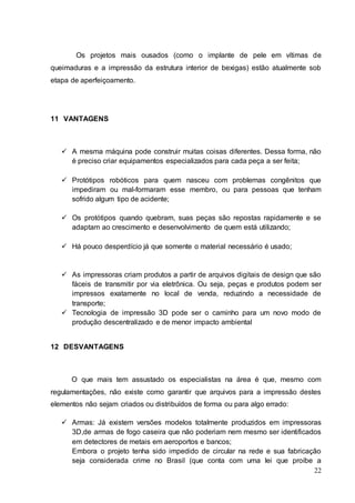 Os projetos mais ousados (como o implante de pele em vítimas de 
queimaduras e a impressão da estrutura interior de bexigas) estão atualmente sob 
etapa de aperfeiçoamento. 
22 
11 VANTAGENS 
 A mesma máquina pode construir muitas coisas diferentes. Dessa forma, não 
é preciso criar equipamentos especializados para cada peça a ser feita; 
 Protótipos robóticos para quem nasceu com problemas congênitos que 
impediram ou mal-formaram esse membro, ou para pessoas que tenham 
sofrido algum tipo de acidente; 
 Os protótipos quando quebram, suas peças são repostas rapidamente e se 
adaptam ao crescimento e desenvolvimento de quem está utilizando; 
 Há pouco desperdício já que somente o material necessário é usado; 
 As impressoras criam produtos a partir de arquivos digitais de design que são 
fáceis de transmitir por via eletrônica. Ou seja, peças e produtos podem ser 
impressos exatamente no local de venda, reduzindo a necessidade de 
transporte; 
 Tecnologia de impressão 3D pode ser o caminho para um novo modo de 
produção descentralizado e de menor impacto ambiental 
12 DESVANTAGENS 
O que mais tem assustado os especialistas na área é que, mesmo com 
regulamentações, não existe como garantir que arquivos para a impressão destes 
elementos não sejam criados ou distribuídos de forma ou para algo errado: 
 Armas: Já existem versões modelos totalmente produzidos em impressoras 
3D,de armas de fogo caseira que não poderiam nem mesmo ser identificados 
em detectores de metais em aeroportos e bancos; 
Embora o projeto tenha sido impedido de circular na rede e sua fabricação 
seja considerada crime no Brasil (que conta com uma lei que proíbe a 
 