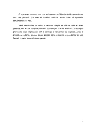 Chegará um momento, em que as impressoras 3D estarão tão presentes na 
vida das pessoas que elas se tornarão comuns, assim como os aparelhos 
convencionais de hoje. 
Será interessante ver como a indústria reagirá ao fato de cada vez mais 
pessoas, em vez de comprar produtos, optarem por fazê-los em casa. A revolução 
provocada pelas impressoras 3D já começa a transformar os negócios. Ainda é 
preciso, no entanto, avançar alguns passos para o sistema se popularizar de vez. 
Reduzir o preço é crucial nesse quesito. 
24 
 