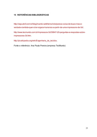25 
15 REFERÊNCIAS BIBLIOGRÁFICAS 
http://veja.abril.com.br/blog/ricardo-setti/tema-livre/parece-coisa-de-louco-mas-e-verdade- 
cientista-quer-criar-orgaos-humanos-a-partir-de-uma-impressora-de-3d/. 
http://www.tecmundo.com.br/impressora-3d/39647-20-perguntas-e-respostas-sobre-impressoras- 
3d.htm. 
http://pt.wikipedia.org/wiki/Engenharia_de_tecidos. 
Fonte e referência: Ana Paula Pereira (empresa TecMundo) 
 