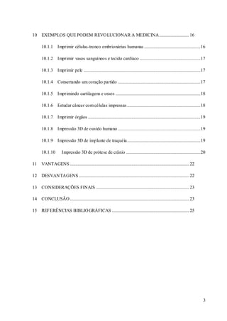 3 
10 EXEMPLOS QUE PODEM REVOLUCIONAR A MEDICINA.......................... 16 
10.1.1 Imprimir células-tronco embrionárias humanas ................................................. 16 
10.1.2 Imprimir vasos sanguíneos e tecido cardíaco ..................................................... 17 
10.1.3 Imprimir pele ...................................................................................................... 17 
10.1.4 Consertando um coração partido ........................................................................ 17 
10.1.5 Imprimindo cartilagens e ossos .......................................................................... 18 
10.1.6 Estudar câncer com células impressas ................................................................ 18 
10.1.7 Imprimir órgãos .................................................................................................. 19 
10.1.8 Impressão 3D de ouvido humano ........................................................................ 19 
10.1.9 Impressão 3D de implante de traquéia................................................................ 19 
10.1.10 Impressão 3D de prótese de crânio ................................................................. 20 
11 VANTAGENS ........................................................................................................ 22 
12 DESVANTAGENS ................................................................................................ 22 
13 CONSIDERAÇÕES FINAIS ................................................................................. 23 
14 CONCLUSÃO ........................................................................................................ 23 
15 REFERÊNCIAS BIBLIOGRÁFICAS ................................................................... 25 
 