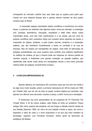 consagrado do mercado mundial. Isso quer dizer que as opções para quem quer 
investir em uma máquina dessas terá a grande chance importar de fora quanto 
comprar aqui no Brasil. 
A impressão agrega importantes valores científicos e econômicos em varias 
áreas, e podemos de antemão citar algumas áreas, como por exemplo, a construção 
civil, produtos alimentícios, educação, arquitetura e têxtil entre várias outras 
importantes áreas, uma das mais significativas é a da saúde, que por meio de 
estudos científicos bem sucedidos atingi com sucesso vários aspectos da saúde, a 
impressão de órgãos, próteses, a pare óssea, vacinas, remédios e a impressão 
estética, que vão beneficiar mundialmente a todos no combate e na cura de 
doenças, filas de espera por transplantes de órgãos, mais êxito na fabricação de 
próteses possibilitando aos seus usuários mais conforto uma melhoria significativa 
na estética da prótese, já que a mesma pode ser impressa no mesmo padrão do 
membro original, e finalmente uma grande revolução na questão estética, que 
atualmente esta sendo muito eficaz em transplantes faciais e uma maior precisão 
médica antes de qualquer procedimento cirúrgico. 
5 
4 A ERA DAS IMPRESSORAS 3D 
Quando falamos em impressora 3D a primeira coisa que nos vem em mente é 
de algo novo muito recente, porém a primeira impressora em 3D foi criada em 1984 
por Charles Hull, que em vez de tinta no papel, constrói objetos por camadas, mas 
apenas nos últimos anos ela evolui e baixou o preço, e enfim iniciou-se a revolução; 
O Americano Jay Leno apresentador de um programa de TV Chamado The 
Tonight Show, é fã de carros antigos, este Hobby só tinha um problema: Peças 
antigas São raras, quando não existente, daí que Surgiu a ideiade imprimir partes de 
seu Stanley Stearmer 1909, um carro de sua coleção movido a vapor, tau como o 
esperado a ideia de certo e o ramo Automotivo é um dos que mais investem na 
tecnologia, segundo Luiz Fernando Dompieri, diretor geral da fabricante de 
protótipos 3D Robtec; 
 