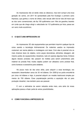 As impressoras não só darão vidas as clássicos, mas iram compor uma nova 
geração de carros, em 2011 foi apresentado pela Kor Ecologic o primeiro carro 
Impresso, que ganhou o nome de Urbee, este veiculo além de ter vida útil maior que 
as dos carro convencionais, ele faz 100 quilômetros com 1litro de gasolina, levando 
em conta que ele chega atingir a velocidade de 112 quilômetros por hora, passa ser 
um carro muito econômico; 
6 
5 O QUE É UMA IMPRESSORA 3D 
As impressoras 3D são equipamentos que permitem imprimir qualquer tipo de 
coisa usando a tecnologia tridimensional. Os materiais usados na impressão 
costumam ser resina plástica e modelagens com laser. Com elas é possível cria os 
mais diversos tipos de objetos, como peças decorativas, alimentos, tatuagem, até 
mesmo partes de equipamentos industriais, tudo em apenas algumas horas. Embora 
alguns desses produtos não passem de moldes para serem preenchidos pelo 
material do produto final, muitos objetos podem ser utilizados como produto final, 
como bonecos e acessórios para celulares. 
Há pouco mais de dez anos atrás, para adquirir a essa tecnologia, era 
necessário desembolsar cerca de 30 mil dólares. Em 2009 já se podia encontrá-la 
por cinco mil dólares e hoje, é possível adquirir um modelo tradicional simples por 
menos de 700 dólares. Essa popularização permitiu a aquisição não só para 
produção industrial, mas também para uso pessoal. 
E com a estimativa de serem reduzida ainda mais, uma série de novas 
aplicações passou a fazer parte de varias possibilidades. 
6 COMO FUNCIONA A IMPRESSÃO 3D 
 