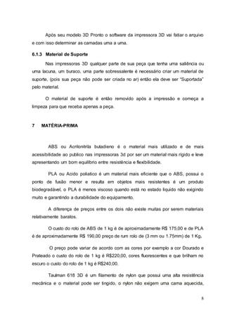 Após seu modelo 3D Pronto o software da impressora 3D vai fatiar o arquivo 
8 
e com isso determinar as camadas uma a uma. 
6.1.3 Material de Suporte 
Nas impressoras 3D qualquer parte de sua peça que tenha uma saliência ou 
uma lacuna, um buraco, uma parte sobressalente é necessário criar um material de 
suporte, (pois sua peça não pode ser criada no ar) então ela deve ser “Suportada” 
pelo material. 
O material de suporte é então removido após a impressão e começa a 
limpeza para que receba apenas a peça. 
7 MATÉRIA-PRIMA 
ABS ou Acrilonitrila butadieno é o material mais utilizado e de mais 
acessibilidade ao publico nas impressoras 3d por ser um material mais rígido e leve 
apresentando um bom equilíbrio entre resistência e flexibilidade. 
PLA ou Acido poliatico é um material mais eficiente que o ABS, possui o 
ponto de fusão menor e resulta em objetos mais resistentes é um produto 
biodegradável, o PLA é menos viscoso quando está no estado liquido não exigindo 
muito e garantindo a durabilidade do equipamento. 
A diferença de preços entre os dois não existe muitas por serem materiais 
relativamente baratos. 
O custo do rolo de ABS de 1 kg é de aproximadamente R$ 175,00 e de PLA 
é de aproximadamente R$ 190,00 preço de rum rolo de (3 mm ou 1.75mm) de 1 Kg. 
O preço pode variar de acordo com as cores por exemplo a cor Dourado e 
Prateado o custo do rolo de 1 kg é R$220,00, cores fluorescentes e que brilham no 
escuro o custo do rolo de 1 kg é R$240,00. 
Taulman 618 3D é um filamento de nylon que possui uma alta resistência 
mecânica e o material pode ser tingido, o nylon não exigem uma cama aquecida, 
 