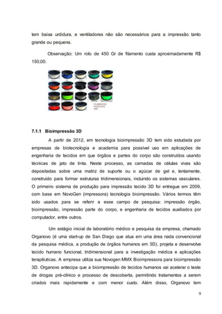 tem baixa urdidura, e ventiladores não são necessários para a impressão tanto 
grande ou pequena. 
Observação: Um rolo de 450 Gr de filamento custa aproximadamente R$ 
9 
150,00. 
7.1.1 Bioimpressão 3D 
A partir de 2012, em tecnologia bioimpressão 3D tem sido estudada por 
empresas de biotecnologia e academia para possível uso em aplicações de 
engenharia de tecidos em que órgãos e partes do corpo são construídos usando 
técnicas de jato de tinta. Neste processo, as camadas de células vivas são 
depositadas sobre uma matriz de suporte ou o açúcar de gel e, lentamente, 
construído para formar estruturas tridimensionais, incluindo os sistemas vasculares. 
O primeiro sistema de produção para impressão tecido 3D foi entregue em 2009, 
com base em NovoGen (impressora) tecnologia bioimpressão. Vários termos têm 
sido usados para se referir a esse campo de pesquisa: impressão órgão, 
bioimpressão, impressão parte do corpo, e engenharia de tecidos auxiliados por 
computador, entre outros. 
Um estágio inicial de laboratório médico e pesquisa da empresa, chamado 
Organovo (é uma start-up de San Diego que atua em uma área nada convencional 
da pesquisa médica, a produção de órgãos humanos em 3D), projeta e desenvolve 
tecido humano funcional, tridimensional para a investigação médica e aplicações 
terapêuticas. A empresa utiliza sua Novogen MMX Bioimpressora para bioimpressão 
3D. Organovo antecipa que a bioimpressão de tecidos humanos vai acelerar o teste 
de drogas pré-clínico e processo de descoberta, permitindo tratamentos a serem 
criados mais rapidamente e com menor custo. Além disso, Organovo tem 
 