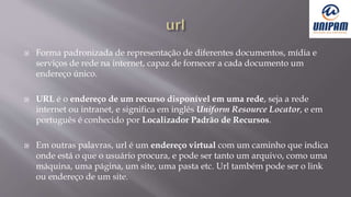  Forma padronizada de representação de diferentes documentos, mídia e
serviços de rede na internet, capaz de fornecer a cada documento um
endereço único.
 URL é o endereço de um recurso disponível em uma rede, seja a rede
internet ou intranet, e significa em inglês Uniform Resource Locator, e em
português é conhecido por Localizador Padrão de Recursos.
 Em outras palavras, url é um endereço virtual com um caminho que indica
onde está o que o usuário procura, e pode ser tanto um arquivo, como uma
máquina, uma página, um site, uma pasta etc. Url também pode ser o link
ou endereço de um site.
 