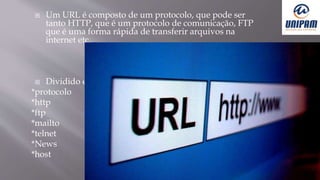  Um URL é composto de um protocolo, que pode ser
tanto HTTP, que é um protocolo de comunicação, FTP
que é uma forma rápida de transferir arquivos na
internet etc.
 Dividido em:
*protocolo
*http
*ftp
*mailto
*telnet
*News
*host
 