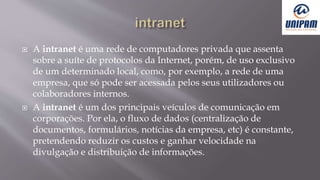  A intranet é uma rede de computadores privada que assenta
sobre a suíte de protocolos da Internet, porém, de uso exclusivo
de um determinado local, como, por exemplo, a rede de uma
empresa, que só pode ser acessada pelos seus utilizadores ou
colaboradores internos.
 A intranet é um dos principais veículos de comunicação em
corporações. Por ela, o fluxo de dados (centralização de
documentos, formulários, notícias da empresa, etc) é constante,
pretendendo reduzir os custos e ganhar velocidade na
divulgação e distribuição de informações.
 