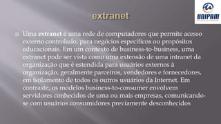  Uma extranet é uma rede de computadores que permite acesso
externo controlado, para negócios específicos ou propósitos
educacionais. Em um contexto de business-to-business, uma
extranet pode ser vista como uma extensão de uma intranet da
organização que é estendida para usuários externos à
organização, geralmente parceiros, vendedores e fornecedores,
em isolamento de todos os outros usuários da Internet. Em
contraste, os modelos business-to-consumer envolvem
servidores conhecidos de uma ou mais empresas, comunicando-
se com usuários consumidores previamente desconhecidos
 