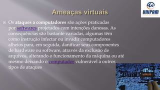  Os ataques a computadores são ações praticadas
por softwares projetados com intenções danosas. As
consequências são bastante variadas, algumas têm
como instrução infectar ou invadir computadores
alheios para, em seguida, danificar seus componentes
de hardware ou software, através da exclusão de
arquivos, alterando o funcionamento da máquina ou até
mesmo deixando o computador vulnerável a outros
tipos de ataques
 