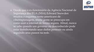  Desde que o ex-funcionário da Agência Nacional de
Segurança dos EUA (NSA) Edward Snowden
revelou o esquema norte-americano de
ciberespionagem, muita gente se preocupa em
como usar a internet de forma segura. Afinal, nunca
se sabe quando um governo ou desconhecido pode
estar bisbilhotando seus dados pessoais ou ainda
seguindo seus passos na rede.
 
