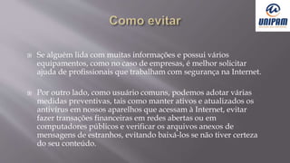  Se alguém lida com muitas informações e possui vários
equipamentos, como no caso de empresas, é melhor solicitar
ajuda de profissionais que trabalham com segurança na Internet.
 Por outro lado, como usuário comuns, podemos adotar várias
medidas preventivas, tais como manter ativos e atualizados os
antivírus em nossos aparelhos que acessam à Internet, evitar
fazer transações financeiras em redes abertas ou em
computadores públicos e verificar os arquivos anexos de
mensagens de estranhos, evitando baixá-los se não tiver certeza
do seu conteúdo.
 