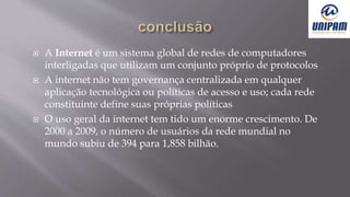  A Internet é um sistema global de redes de computadores
interligadas que utilizam um conjunto próprio de protocolos
 A internet não tem governança centralizada em qualquer
aplicação tecnológica ou políticas de acesso e uso; cada rede
constituinte define suas próprias políticas
 O uso geral da internet tem tido um enorme crescimento. De
2000 a 2009, o número de usuários da rede mundial no
mundo subiu de 394 para 1,858 bilhão.
 