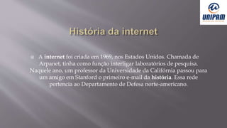  A internet foi criada em 1969, nos Estados Unidos. Chamada de
Arpanet, tinha como função interligar laboratórios de pesquisa.
Naquele ano, um professor da Universidade da Califórnia passou para
um amigo em Stanford o primeiro e-mail da história. Essa rede
pertencia ao Departamento de Defesa norte-americano.
 