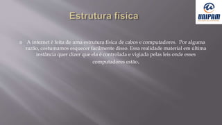  A internet é feita de uma estrutura física de cabos e computadores. Por alguma
razão, costumamos esquecer facilmente disso. Essa realidade material em última
instância quer dizer que ela é controlada e vigiada pelas leis onde esses
computadores estão.
 
