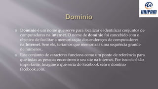  Domínio é um nome que serve para localizar e identificar conjuntos de
computadores na internet. O nome de domínio foi concebido com o
objetivo de facilitar a memorização dos endereços de computadores
na Internet. Sem ele, teríamos que memorizar uma sequência grande
de números..
 Este conjunto de caracteres funciona como um ponto de referência para
que todas as pessoas encontrem o seu site na internet. Por isso ele é tão
importante. Imagine o que seria do Facebook sem o domínio
facebook.com.
 