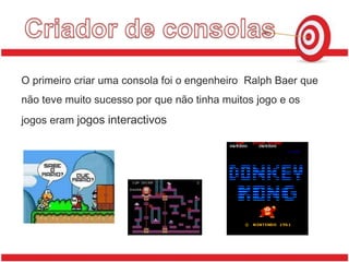 Criador de consolasO primeiro criar uma consola foi o engenheiro  Ralph Baer que não teve muito sucesso por que não tinha muitos jogo e os jogos eram jogosinteractivos