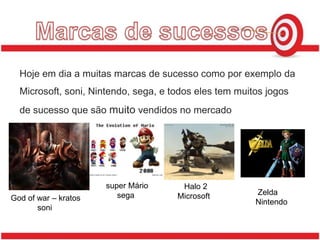 Marcas de sucessosHoje em dia a muitas marcas de sucesso como por exemplo da Microsoft, soni, Nintendo, sega, e todos eles tem muitos jogos de sucesso que são muito vendidos no mercado         super Mário           sega     Halo 2   Microsoft    Zelda   NintendoGod of war – kratos           soni