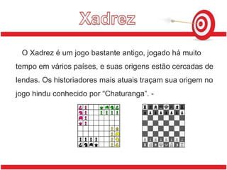 XadrezO Xadrez é um jogo bastante antigo, jogado há muito tempo em vários países, e suas origens estão cercadas de lendas. Os historiadores mais atuais traçam sua origem no jogo hindu conhecido por “Chaturanga”. -                                             _