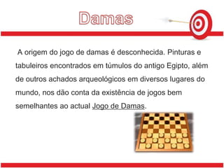 Damas A origem do jogo de damas é desconhecida. Pinturas e tabuleiros encontrados em túmulos do antigo Egipto, além de outros achados arqueológicos em diversos lugares do mundo, nos dão conta da existência de jogos bem semelhantes ao actual Jogo de Damas.
