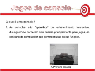 Jogos de consolaO que é uma consola?As consolas são “aparelhos” de entretenimento interactivo, distinguem-se por terem sido criadas principalmente para jogos, ao contrário do computador que permite muitas outras funções.A Primeira consola 
