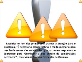Lavoisier foi um dos primeiros a chamar a atenção para o
problema. "É necessário grande hábito e muita memória para
nos lembrarmos das substâncias que os nomes exprimem e
sobretudo para reconhecer a que gênero de combinações
pertencem", escreveu no Tratado Elementar de Química.
 