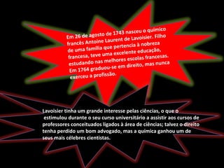 Em 26 de agosto de 1743 nasceu o químico
francês Antoine Laurent de Lavoisier. Filho
de uma família que pertencia à nobreza
francesa, teve uma excelente educação,
estudando nas melhores escolas francesas.
Em 1764 graduou-se em direito, mas nunca
exerceu a profissão.
Lavoisier tinha um grande interesse pelas ciências, o que o
estimulou durante o seu curso universitário a assistir aos cursos de
professores conceituados ligados à área de ciências; talvez o direito
tenha perdido um bom advogado, mas a química ganhou um de
seus mais célebres cientistas.
 