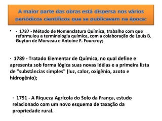 • · 1787 - Método de Nomenclatura Química, trabalho com que
reformulou a terminologia química, com a colaboração de Louis B.
Guyton de Morveau e Antoine F. Fourcroy;
· 1789 - Tratado Elementar de Química, no qual define e
apresenta sob forma lógica suas novas idéias e a primeira lista
de "substâncias simples" (luz, calor, oxigênio, azoto e
hidrogênio);
· 1791 - A Riqueza Agrícola do Solo da França, estudo
relacionado com um novo esquema de taxação da
propriedade rural.
 