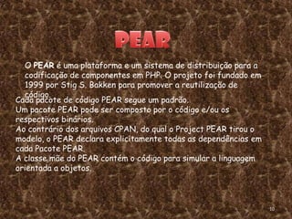 O PEAR é uma plataforma e um sistema de distribuição para a
  codificação de componentes em PHP. O projeto foi fundado em
  1999 por Stig S. Bakken para promover a reutilização de
  código.
Cada pacote de código PEAR segue um padrão.
Um pacote PEAR pode ser composto por o código e/ou os
respectivos binários.
Ao contrário dos arquivos CPAN, do qual o Project PEAR tirou o
modelo, o PEAR declara explicitamente todas as dependências em
cada Pacote PEAR.
A classe mãe do PEAR contém o código para simular a linguagem
orientada a objetos.



                                                                 10
 