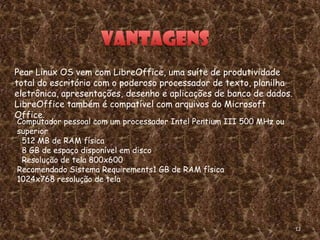 Pear Linux OS vem com LibreOffice, uma suíte de produtividade
total do escritório com o poderoso processador de texto, planilha
eletrônica, apresentações, desenho e aplicações de banco de dados.
LibreOffice também é compatível com arquivos do Microsoft
Office.
Computador pessoal com um processador Intel Pentium III 500 MHz ou
superior
 512 MB de RAM física
 8 GB de espaço disponível em disco
 Resolução de tela 800x600
Recomendado Sistema Requirements1 GB de RAM física
1024x768 resolução de tela




                                                                     12
 