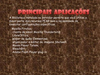 A Biblioteca instalada no servidor permite que você utilize a
maior parte dos recursos PEAR sem a necessidade de
executar configurações específicas.
 Mozilla Firefox;
 cliente de email Mozilla Thunderbird;
 LibreOffice;
 player de áudio Clementine;
 organizador e editor de imagens Shotwell;
 Movie Player Totem;
 BleachBit;
 Adobe Flash Player plug-in.




                                                                13
 