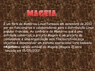 É um fork do Mandriva Linux formada em setembro de 2010
por ex-funcionários e colaboradores para a distribuição Linux
popular francesa. Ao contrário do Mandriva que é uma
entidade comercial, o projeto Mageia é um projeto da
comunidade e uma organização sem fins lucrativos cujo
objetivo é desenvolver um sistema operacional livre baseado
em próxima versão estável do Mageia (Mageia 2) será
 A Linux.
 lançada em 15/05/2012




                                                         2
 