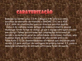 Baseado no kernel Linux 3.3.4, o Mageia 2 RC oferece como
escolhas do ambiente de trabalho o GNOME 3.4.1 ou o KDE
4.8.2, além de atualizações para os diversos pacotes padrão.
 Como é de costume nesse estágio de desenvolvimento, poucas
mudanças foram feitas no código, já que a equipe está agora focada
em corrigir falhas encontradas nas compilações anteriores da
versão e na melhoria geral da estabilidade do sistema. Contudo, uma
mudança digna de nota é a inclusão de uma versão prévia do
PulseAudio 2.0. Os desenvolvedores afirmaram que decidiram pela
versão 2.0 para usufruir de vantagens do próprio kernel 3.3, como a
detecção automática da entrada extra para fones de ouvido.




                                                                  3
 