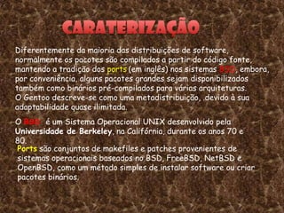 Diferentemente da maioria das distribuições de software,
normalmente os pacotes são compilados a partir do código fonte,
mantendo a tradição dos ports (em inglês) nos sistemas BSD, embora,
por conveniência, alguns pacotes grandes sejam disponibilizados
também como binários pré-compilados para várias arquiteturas.
O Gentoo descreve-se como uma metadistribuição, .devido à sua
adaptabilidade quase ilimitada.
O BSD é um Sistema Operacional UNIX desenvolvido pela
Universidade de Berkeley, na Califórnia, durante os anos 70 e
80.
Ports são conjuntos de makefiles e patches provenientes de
sistemas operacionais baseados no BSD, FreeBSD, NetBSD e
OpenBSD, como um método simples de instalar software ou criar
pacotes binários.


                                                                 7
 