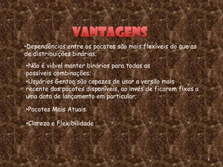 •Dependências entre os pacotes são mais flexíveis do que as
de distribuições binárias;
•Não é viável manter binários para todas as
possíveis combinações;
•Usuários Gentoo são capazes de usar a versão mais
recente dos pacotes disponíveis, ao invés de ficarem fixos a
uma data de lançamento em particular;

•Pacotes Mais Atuais

•Clareza e Flexibilidade ;




                                                               8
 