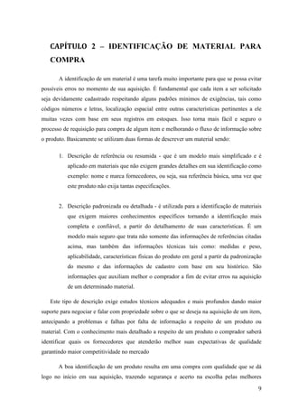 9
CONCLUSÃO
Hoje o departamento de compras é visto como um setor estratégico, mas isto nem
sempre foi assim, antes do ano de 1.980, não se ouvia falar na palavra Logística ou Cadeia de
Suprimento, isto mudou no ano de 1.990, quando as empresas passaram a buscar vantagens
competitivas e assim nasceu o Fluxo de Integração de Informação.
Este Fluxo de Integração de Informação ou Gestão da Cadeia de Suprimentos, como é
conhecido hoje, é um órgão capaz de gerar lucros tanto na política de compras quando na de
vendas, é um verdadeiro formador de preço e em suas funções podemos destacar dentre elas
gerar lucros, administrar materiais, garantir suprimentos e identificar pontos de aquisição e de
consumo.
Esta conjuntura de processos logísticos possibilitou a criação de paradigmas com 3
modos de compras, Aquisição de Pequeno Valor, Conta Corrente e Compra Programa, cada
uma destas é indicada para um determinado tipo de situação.
Concluímos que para se fazer uma racionalização sustentável na Solicitação de
Compra, ou seja, duradoura e, não aquela que em um determinado período se consegue salvar
30% do capital e no outro período deixa de ganhar 40%, é necessário investigação de todas as
etapas anteriores, como o exposto deste trabalho, se uma etapa apresenta falhas, não precisa
parar todo o processo, é necessário fazer auditorias por setores e achar uma solução para o
atual problema, na Gestão da Cadeia de Suprimentos e na Logística, a solução que era
eficiente ontem, pode não ser eficiente para o dia hoje ou de amanhã, ambas sempre estarão
em evolução, o dia em que a logística não precisar mais de aprimoramentos, esta será feita por
máquinas!
Em compras é mais do que necessário fazer planejamentos: financeiro, barganhar por
melhores condições e prazos, ter compromisso contratual e o principal ter um relacionamento
estreito entre vendedor e comprador, pois tanto o vendedor quanto o comprador, precisam
falar a mesma língua e quebrar barreiras que impeçam o seu desenvolvimento continuo.
Este trabalho acadêmico teve o objetivo de apresentar todas as etapas dentro do processo da
Solicitação de Compra.
 